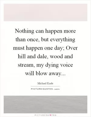 Nothing can happen more than once, but everything must happen one day; Over hill and dale, wood and stream, my dying voice will blow away Picture Quote #1