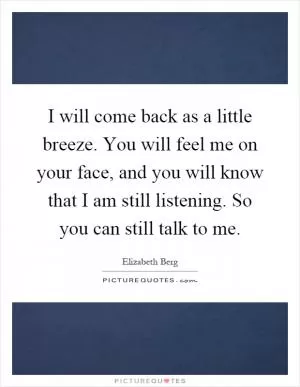 I will come back as a little breeze. You will feel me on your face, and you will know that I am still listening. So you can still talk to me Picture Quote #1