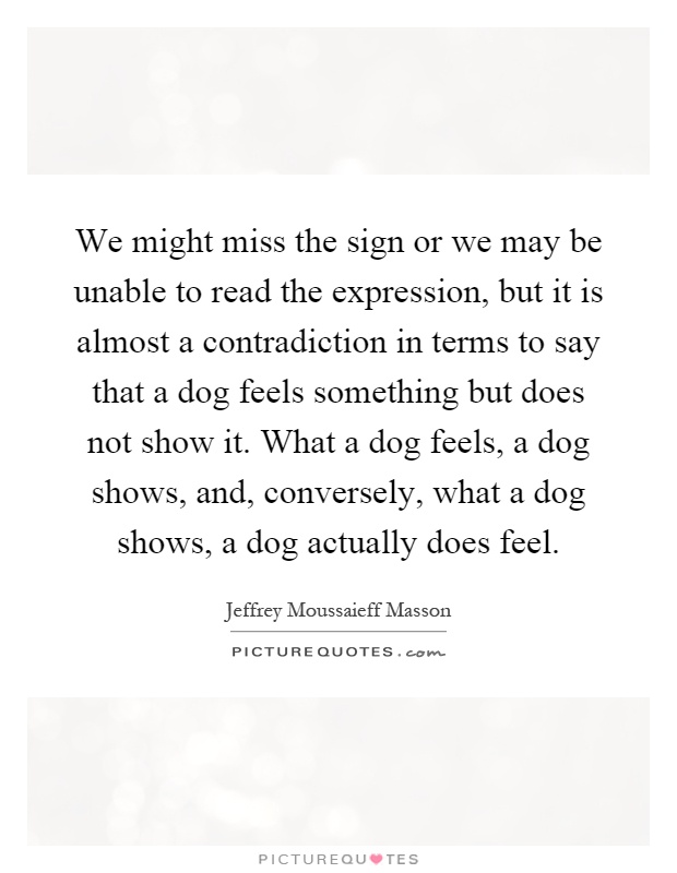 We might miss the sign or we may be unable to read the expression, but it is almost a contradiction in terms to say that a dog feels something but does not show it. What a dog feels, a dog shows, and, conversely, what a dog shows, a dog actually does feel Picture Quote #1