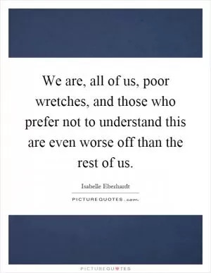 We are, all of us, poor wretches, and those who prefer not to understand this are even worse off than the rest of us Picture Quote #1