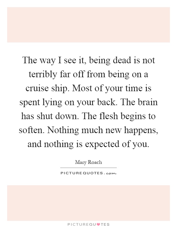 The way I see it, being dead is not terribly far off from being on a cruise ship. Most of your time is spent lying on your back. The brain has shut down. The flesh begins to soften. Nothing much new happens, and nothing is expected of you Picture Quote #1