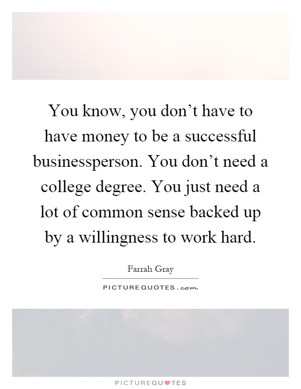 You know, you don't have to have money to be a successful businessperson. You don't need a college degree. You just need a lot of common sense backed up by a willingness to work hard Picture Quote #1