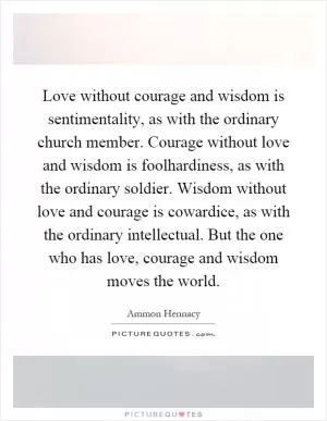Love without courage and wisdom is sentimentality, as with the ordinary church member. Courage without love and wisdom is foolhardiness, as with the ordinary soldier. Wisdom without love and courage is cowardice, as with the ordinary intellectual. But the one who has love, courage and wisdom moves the world Picture Quote #1