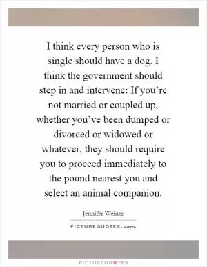 I think every person who is single should have a dog. I think the government should step in and intervene: If you’re not married or coupled up, whether you’ve been dumped or divorced or widowed or whatever, they should require you to proceed immediately to the pound nearest you and select an animal companion Picture Quote #1