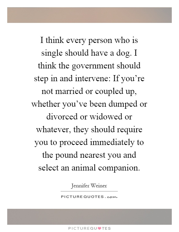 I think every person who is single should have a dog. I think the government should step in and intervene: If you're not married or coupled up, whether you've been dumped or divorced or widowed or whatever, they should require you to proceed immediately to the pound nearest you and select an animal companion Picture Quote #1