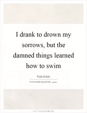 I drank to drown my sorrows, but the damned things learned how to swim Picture Quote #1