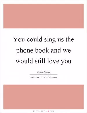 You could sing us the phone book and we would still love you Picture Quote #1