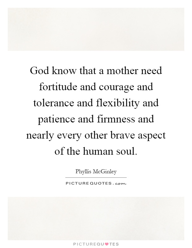 God know that a mother need fortitude and courage and tolerance and flexibility and patience and firmness and nearly every other brave aspect of the human soul Picture Quote #1