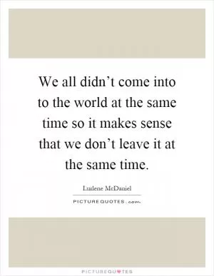 We all didn’t come into to the world at the same time so it makes sense that we don’t leave it at the same time Picture Quote #1
