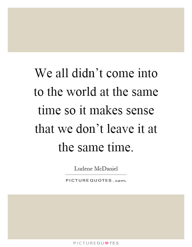 We all didn't come into to the world at the same time so it makes sense that we don't leave it at the same time Picture Quote #1