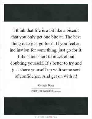 I think that life is a bit like a biscuit that you only get one bite at. The best thing is to just go for it. If you feel an inclination for something, just go for it. Life is too short to muck about doubting yourself. It’s better to try and just shore yourself up with some sort of confidence. And get on with it! Picture Quote #1