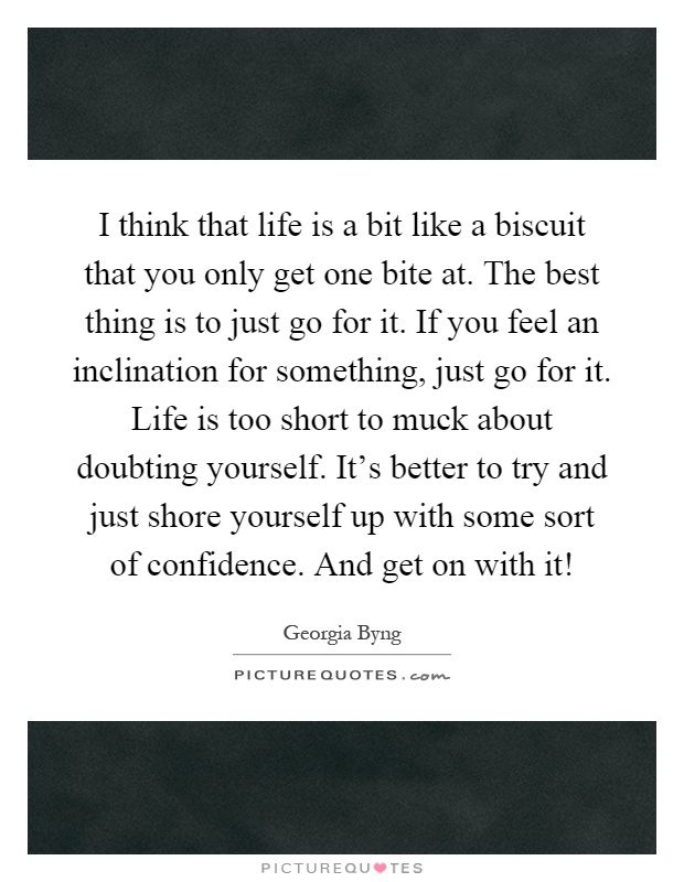 I think that life is a bit like a biscuit that you only get one bite at. The best thing is to just go for it. If you feel an inclination for something, just go for it. Life is too short to muck about doubting yourself. It's better to try and just shore yourself up with some sort of confidence. And get on with it! Picture Quote #1