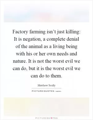 Factory farming isn’t just killing: It is negation, a complete denial of the animal as a living being with his or her own needs and nature. It is not the worst evil we can do, but it is the worst evil we can do to them Picture Quote #1