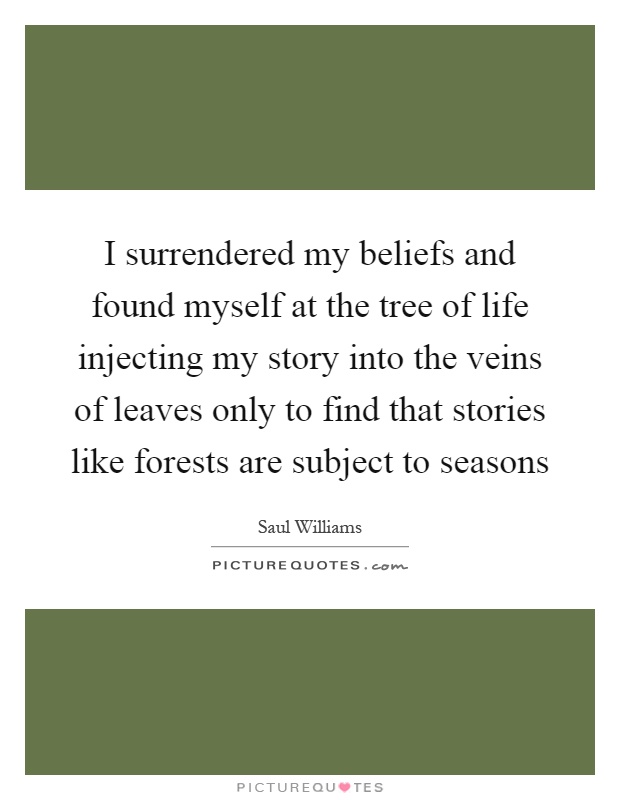 I surrendered my beliefs and found myself at the tree of life injecting my story into the veins of leaves only to find that stories like forests are subject to seasons Picture Quote #1