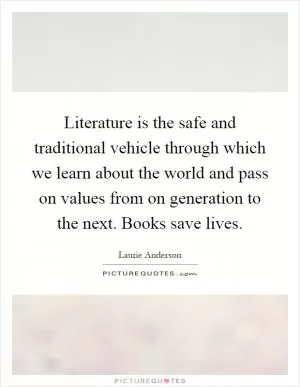 Literature is the safe and traditional vehicle through which we learn about the world and pass on values from on generation to the next. Books save lives Picture Quote #1