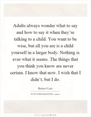 Adults always wonder what to say and how to say it when they’re talking to a child. You want to be wise, but all you are is a child yourself in a larger body. Nothing is ever what it seems. The things that you think you know are never certain. I know that now. I wish that I didn’t, but I do Picture Quote #1