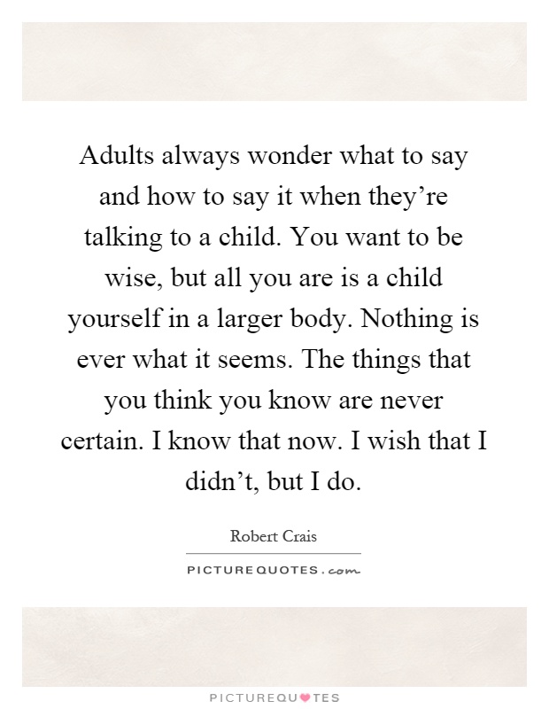 Adults always wonder what to say and how to say it when they're talking to a child. You want to be wise, but all you are is a child yourself in a larger body. Nothing is ever what it seems. The things that you think you know are never certain. I know that now. I wish that I didn't, but I do Picture Quote #1