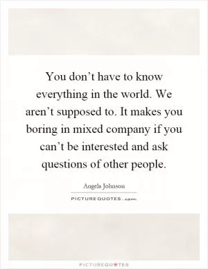 You don’t have to know everything in the world. We aren’t supposed to. It makes you boring in mixed company if you can’t be interested and ask questions of other people Picture Quote #1