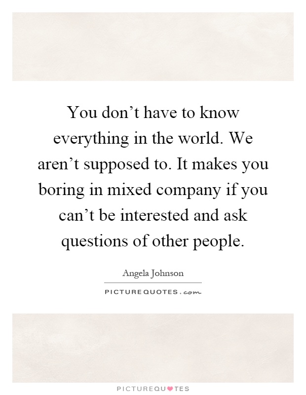 You don't have to know everything in the world. We aren't supposed to. It makes you boring in mixed company if you can't be interested and ask questions of other people Picture Quote #1
