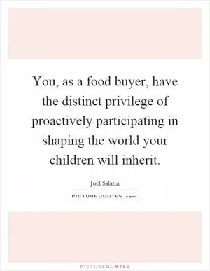 You, as a food buyer, have the distinct privilege of proactively participating in shaping the world your children will inherit Picture Quote #1