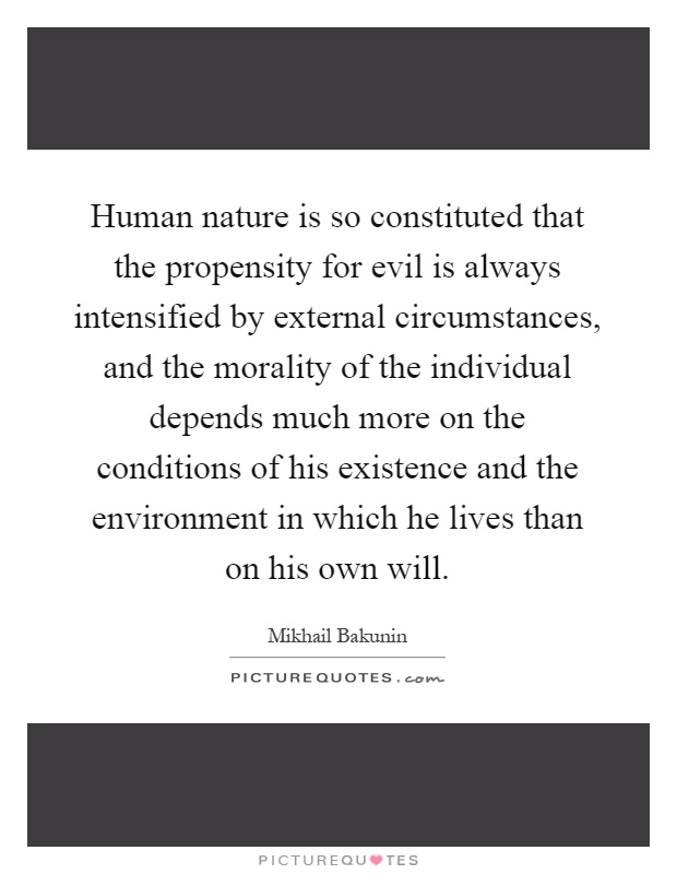 Human nature is so constituted that the propensity for evil is always intensified by external circumstances, and the morality of the individual depends much more on the conditions of his existence and the environment in which he lives than on his own will Picture Quote #1
