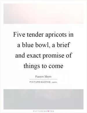 Five tender apricots in a blue bowl, a brief and exact promise of things to come Picture Quote #1