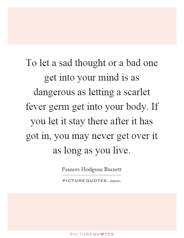 To let a sad thought or a bad one get into your mind is as dangerous as letting a scarlet fever germ get into your body. If you let it stay there after it has got in, you may never get over it as long as you live Picture Quote #1