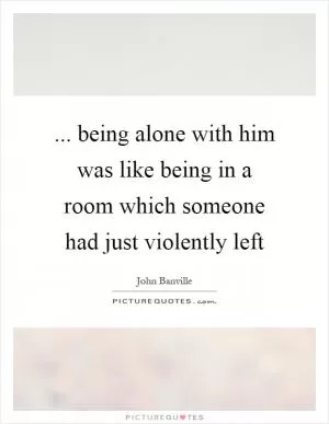 ... being alone with him was like being in a room which someone had just violently left Picture Quote #1