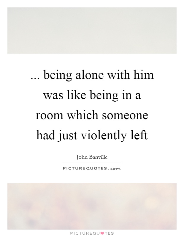 ... being alone with him was like being in a room which someone had just violently left Picture Quote #1