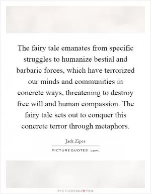 The fairy tale emanates from specific struggles to humanize bestial and barbaric forces, which have terrorized our minds and communities in concrete ways, threatening to destroy free will and human compassion. The fairy tale sets out to conquer this concrete terror through metaphors Picture Quote #1