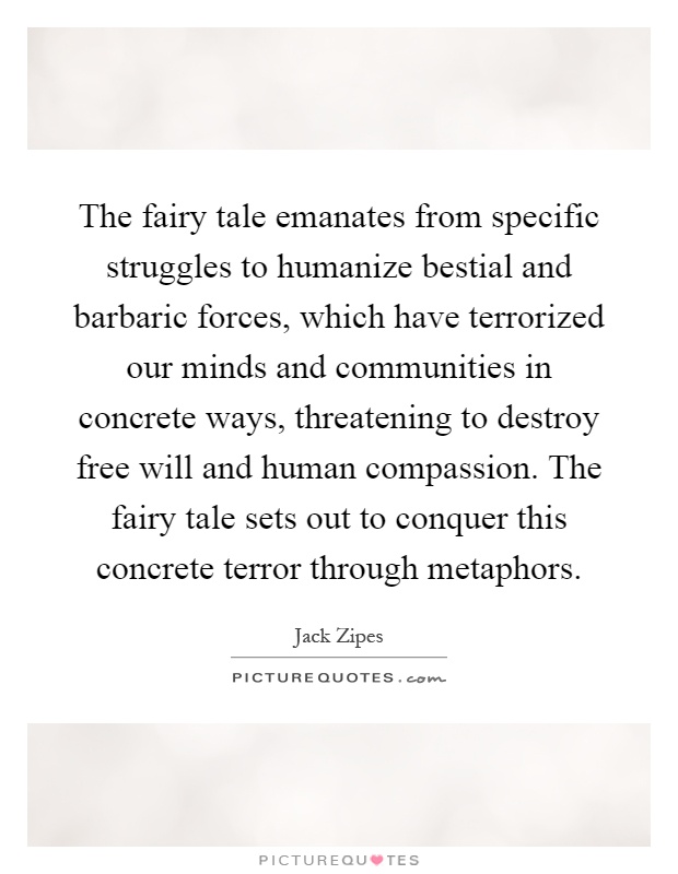 The fairy tale emanates from specific struggles to humanize bestial and barbaric forces, which have terrorized our minds and communities in concrete ways, threatening to destroy free will and human compassion. The fairy tale sets out to conquer this concrete terror through metaphors Picture Quote #1