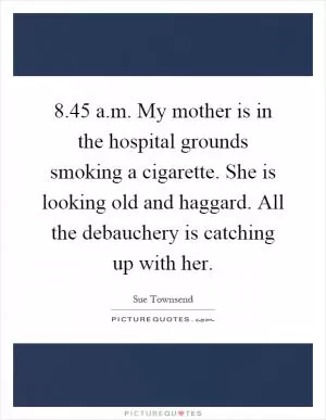 8.45 a.m. My mother is in the hospital grounds smoking a cigarette. She is looking old and haggard. All the debauchery is catching up with her Picture Quote #1