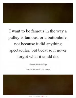 I want to be famous in the way a pulley is famous, or a buttonhole, not because it did anything spectacular, but because it never forgot what it could do Picture Quote #1