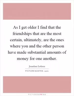 As I get older I find that the friendships that are the most certain, ultimately, are the ones where you and the other person have made substantial amounts of money for one another Picture Quote #1