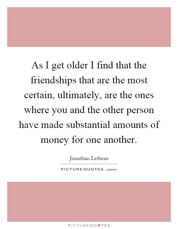 As I get older I find that the friendships that are the most certain, ultimately, are the ones where you and the other person have made substantial amounts of money for one another Picture Quote #1