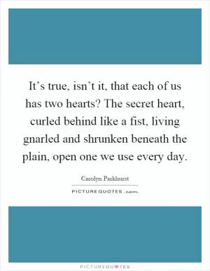 It’s true, isn’t it, that each of us has two hearts? The secret heart, curled behind like a fist, living gnarled and shrunken beneath the plain, open one we use every day Picture Quote #1