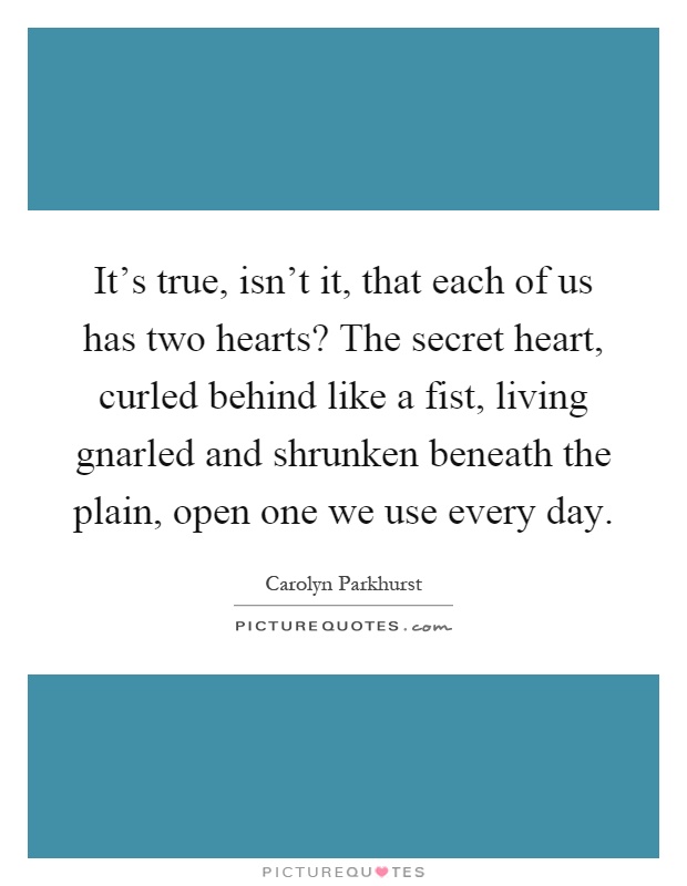 It's true, isn't it, that each of us has two hearts? The secret heart, curled behind like a fist, living gnarled and shrunken beneath the plain, open one we use every day Picture Quote #1
