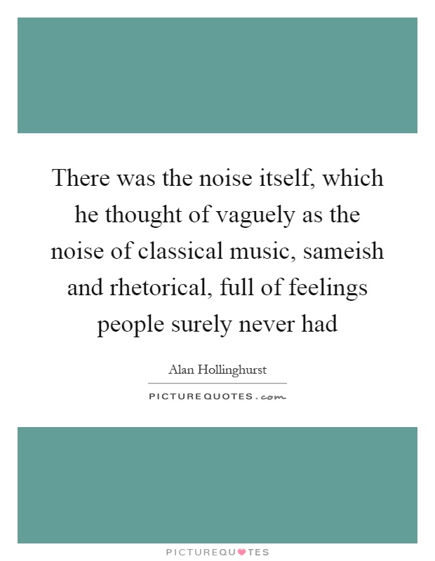 There was the noise itself, which he thought of vaguely as the noise of classical music, sameish and rhetorical, full of feelings people surely never had Picture Quote #1
