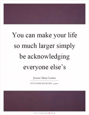 You can make your life so much larger simply be acknowledging everyone else’s Picture Quote #1