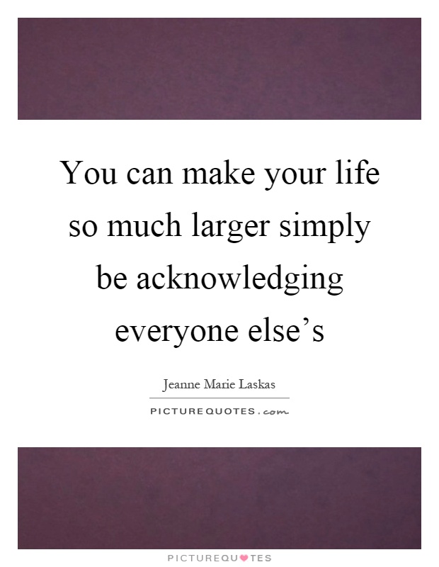 You can make your life so much larger simply be acknowledging everyone else's Picture Quote #1