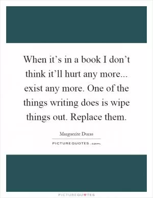 When it’s in a book I don’t think it’ll hurt any more... exist any more. One of the things writing does is wipe things out. Replace them Picture Quote #1