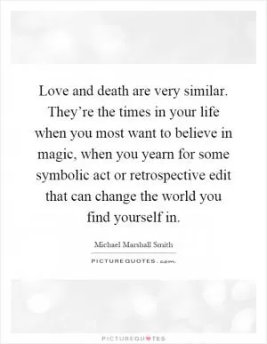 Love and death are very similar. They’re the times in your life when you most want to believe in magic, when you yearn for some symbolic act or retrospective edit that can change the world you find yourself in Picture Quote #1