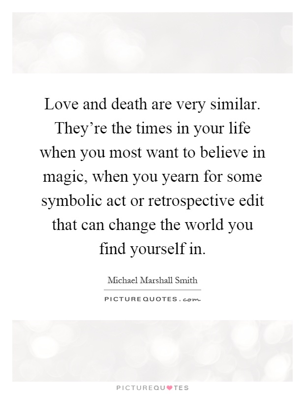 Love and death are very similar. They're the times in your life when you most want to believe in magic, when you yearn for some symbolic act or retrospective edit that can change the world you find yourself in Picture Quote #1
