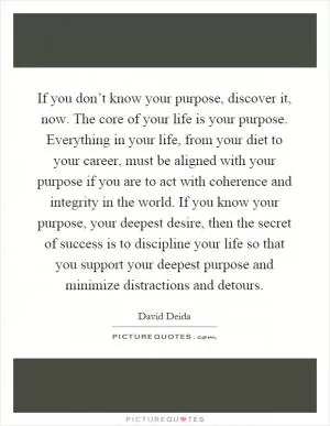 If you don’t know your purpose, discover it, now. The core of your life is your purpose. Everything in your life, from your diet to your career, must be aligned with your purpose if you are to act with coherence and integrity in the world. If you know your purpose, your deepest desire, then the secret of success is to discipline your life so that you support your deepest purpose and minimize distractions and detours Picture Quote #1