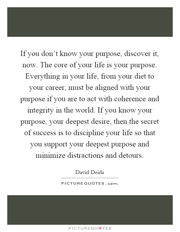 If you don't know your purpose, discover it, now. The core of your life is your purpose. Everything in your life, from your diet to your career, must be aligned with your purpose if you are to act with coherence and integrity in the world. If you know your purpose, your deepest desire, then the secret of success is to discipline your life so that you support your deepest purpose and minimize distractions and detours Picture Quote #1