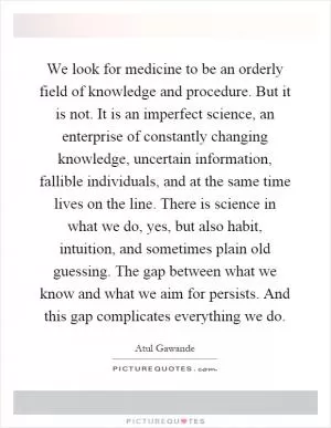 We look for medicine to be an orderly field of knowledge and procedure. But it is not. It is an imperfect science, an enterprise of constantly changing knowledge, uncertain information, fallible individuals, and at the same time lives on the line. There is science in what we do, yes, but also habit, intuition, and sometimes plain old guessing. The gap between what we know and what we aim for persists. And this gap complicates everything we do Picture Quote #1