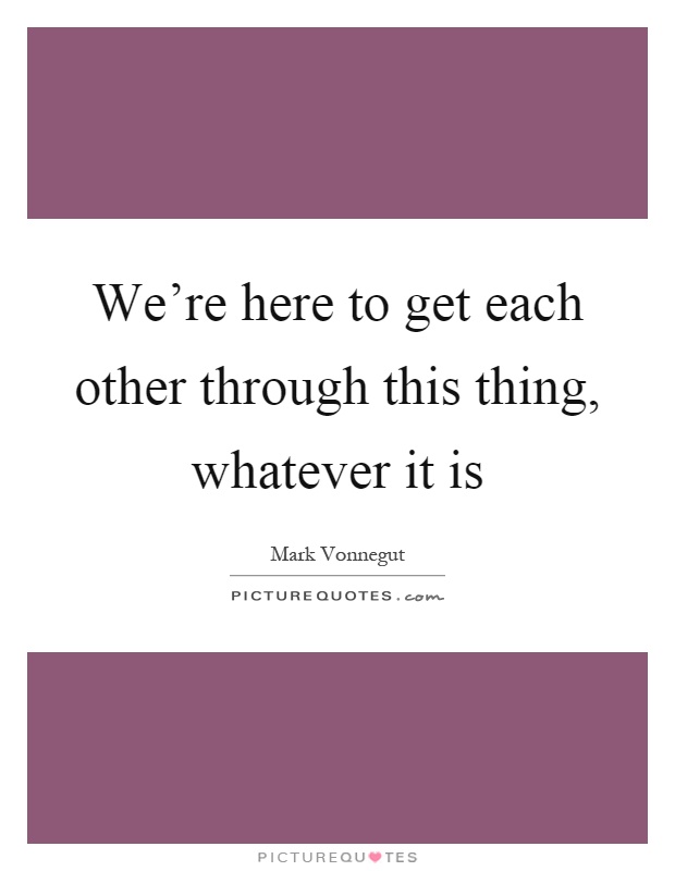 We're here to get each other through this thing, whatever it is Picture Quote #1