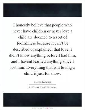I honestly believe that people who never have children or never love a child are doomed to a sort of foolishness because it can’t be described or explained, that love. I didn’t know anything before I had him, and I havent learned anything since I lost him. Everything that isnt loving a child is just for show Picture Quote #1