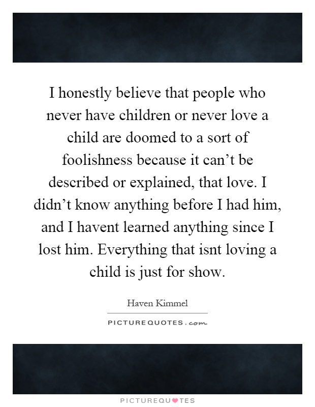 I honestly believe that people who never have children or never love a child are doomed to a sort of foolishness because it can't be described or explained, that love. I didn't know anything before I had him, and I havent learned anything since I lost him. Everything that isnt loving a child is just for show Picture Quote #1