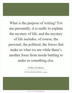 What is the purpose of writing? For me personally, it is really to explain the mystery of life, and the mystery of life includes, of course, the personal, the political, the forces that make us what we are while there’s another force from inside battling to make us something else Picture Quote #1